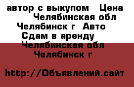 автор с выкупом › Цена ­ 800 - Челябинская обл., Челябинск г. Авто » Сдам в аренду   . Челябинская обл.,Челябинск г.